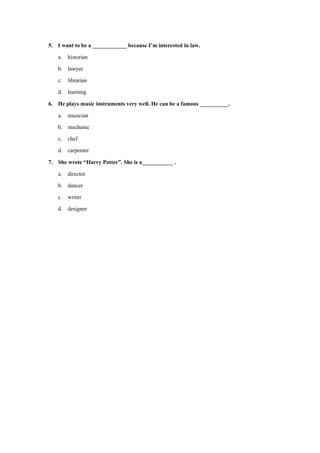 5. I want to be a ____________ because I’m interested in law.
a. historian
b. lawyer
c. librarian
d. learning
6. He plays music instruments very well. He can be a famous __________.
a. musician
b. mechanic
c. chef
d. carpenter
7. She wrote “Harry Potter”. She is a___________ .
a. director
b. dancer
c. writer
d. designer
 