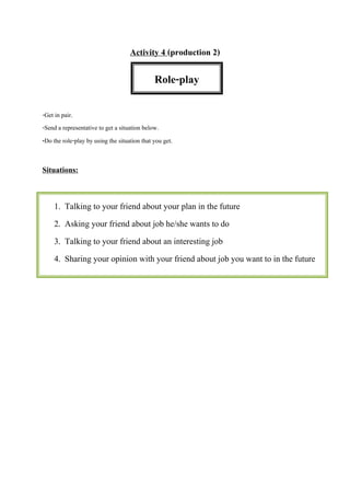 Activity 4 (production 2)
-Get in pair.
-Send a representative to get a situation below.
-Do the role-play by using the situation that you get.
Situations:
Role-play
1. Talking to your friend about your plan in the future
2. Asking your friend about job he/she wants to do
3. Talking to your friend about an interesting job
4. Sharing your opinion with your friend about job you want to in the future
 