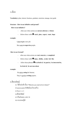 3. เนื้อหำ
Vocabulary: plan, interest, business, graduate, musician, manage, tour guide
Structure How to use infinitive and gerund?
How to use infinitive?
- often uses when actions are unreal, abstract, or future
- follows these verbs need, plan, expect, want, hope
example:
I plan to get a new job.
She wants to supervise people.
How to use Gerund?
- often uses when actions are real, concrete, or completed
- follows these verbsenjoy, dislike, avoid, feel like
- follow these phrasesbe afraid of, be good at, be interested in,
be tired of, be nervous about
example:
He enjoys using the Internet.
They’re good at writing reports.
4. สื่อกำรเรียนรู้
4.1 วีดีโอนำเข้ำ เรื่อง “What do you want to be in future?”
4.2 power point คำศัพท์และโครงสร้ำง
4.3Text 1, 2, 3
4.4ป้ำยคำศัพท์
4.5 ป้ำยคำตอบ A B C D
4.6 กระดำษบรู๊ฟ
 