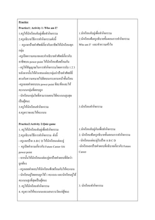 Practice
Practice1: Activity 1: Who am I?
1.ครูให้นักเรียนจับคู่เพื่อทำกิจกรรม
2.ครูอธิบำยวิธีกำรทำกิจกรรมดังนี้
- ครูแจกป้ำยคำศัพท์เกี่ยวกับอำชีพให้นักเรียนทุก
กลุ่ม
-ครูเปิดควำมหมำยและคำอธิบำยคำศัพท์เกี่ยวกับ
อำชีพบน power point ให้นักเรียนฟังพร้อมกัน
- ครูให้สัญญำณในกำรทำกิจกรรมโดยกำรนับ 1 2 3
หลังจำกนั้นให้ตัวแทนแต่ละกลุ่มนำป้ำยคำศัพท์ที่
ตรงกับควำมหมำยไปติดบนกระดำนหน้ำชั้นเรียน
-ครูเฉลยคำตอบบน power point ทีละข้อและให้
คะแนนกลุ่มที่ตอบถูก
- นักเรียนกลุ่มใดที่สำมำรถตอบได้คะแนนสูงสุด
เป็นผู้ชนะ
3.ครูให้นักเรียนทำกิจกรรม
4.ครูตรวจและให้คะแนน
Practice2:Activity 2:Quiz game
1. ครูให้นักเรียนจับคู่เพื่อทำกิจกรรม
2.ครูอธิบำยวิธีกำรทำกิจกรรม ดังนี้
- ครูแจกป้ำย A B C D ให้นักเรียนแต่ละคู่
- ครูเปิดคำถำมเกี่ยวกับ Future Career บน
power point
- จำกนั้นให้นักเรียนแต่ละคู่ยกป้ำยคำตอบที่คิดว่ำ
ถูกต้อง
- ครูเฉลยคำตอบให้นักเรียนฟังพร้อมกับให้คะแนน
- นักเรียนคู่ใดตอบถูกได้1 คะแนน และนักเรียนคู่ได้
คะแนนสูงที่สุดเป็นผู้ชนะ
3. ครูให้นักเรียนทำกิจกรรม
4. ครูตรวจให้คะแนนและมอบรำงวัลแก่ผู้ชนะ
1.นักเรียนจับคู่เพื่อทำกิจกรรม
2.นักเรียนฟังครูอธิบำยขั้นตอนกำรทำกิจกรรม
Who am I? และทำควำมเข้ำใจ
3.นักเรียนทำกิจกรรม
1.นักเรียนจับคู่กันเพื่อทำกิจกรรม
2. นักเรียนฟังครูอธิบำยขั้นตอนกำรทำกิจกรรม
- นักเรียนแต่ละคู่รับป้ำย A B C D
-นักเรียนยกป้ำยคำตอบที่อธิบำยเกี่ยวกับ Future
Career
3. นักเรียนทำกิจกรรม
 