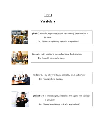 Text 1
Vocabulary
plan (v.) to decide, organize or prepare for something you want to do in
the future
Ex: What are you planning to do after you graduate?
interested (adj.) wanting to know or hear more about something
Ex: I’m really interested in travel.
graduate (v.) to obtain a degree, especially a first degree, from a college
or university
Ex: What are you planning to do after you graduate?
business (n.) the activity of buying and selling goods and services
Ex: I’m interested in business.
 