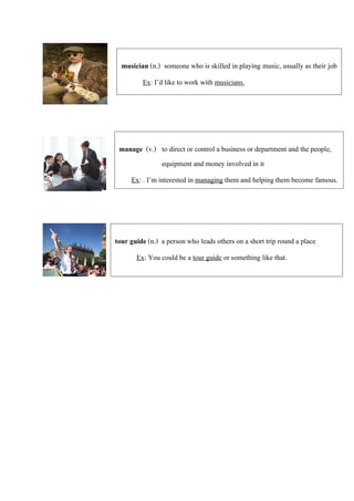 musician (n.) someone who is skilled in playing music, usually as their job
Ex: I’d like to work with musicians.
manage (v.) to direct or control a business or department and the people,
equipment and money involved in it
Ex: . I’m interested in managing them and helping them become famous.
tour guide (n.) a person who leads others on a short trip round a place
Ex: You could be a tour guide or something like that.
 