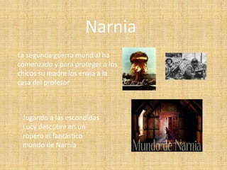 Narnia
La segunda guerra mundial ha
comenzado y para proteger a los
chicos su madre los envía a la
casa del profesor



 Jugando a las escondidas
 Lucy descubre en un
 ropero el fantástico
 mundo de Narnia
 