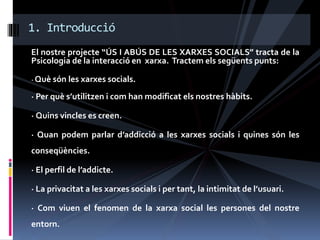 El nostre projecte “ÚS I ABÚS DE LES XARXES SOCIALS” tracta de la
Psicologia de la interacció en xarxa. Tractem els següents punts:
· Què són les xarxes socials.
· Per què s’utilitzen i com han modificat els nostres hàbits.
· Quins vincles es creen.
· Quan podem parlar d’addicció a les xarxes socials i quines són les
conseqüències.
· El perfil de l’addicte.
· La privacitat a les xarxes socials i per tant, la intimitat de l’usuari.
· Com viuen el fenomen de la xarxa social les persones del nostre
entorn.
1. Introducció
 