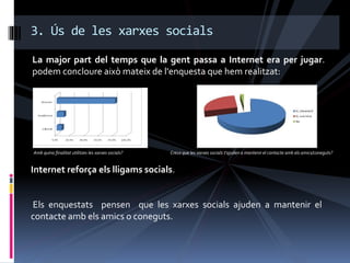 La major part del temps que la gent passa a Internet era per jugar.
podem concloure això mateix de l'enquesta que hem realitzat:
3. Ús de les xarxes socials
Amb quina finalitat utilitzes les xarxes socials?
Internet reforça els lligams socials.
Els enquestats pensen que les xarxes socials ajuden a mantenir el
contacte amb els amics o coneguts.
Creus que les xarxes socials t'ajuden a mantenir el contacte amb els amics/coneguts?
 