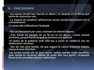 · Les xarxes socials han marcat un abans i un després en la forma que
tenim de comunicar-nos.
· La majoria de nosaltres utilitzem les xarxes socials bàsicament com a
entreteniment.
La xarxa més utilitzada és Facebook.
· Són un instrument per crear, mantenir i/o enfortir lligams.
· S'ha d'anar en compte de no fer-ne un ús abusiu i sense control
d’intenet, perquè llavors es podria provocar una addicció.
·El sector de la població amb més risc a caure en l'addicció són els
adolescents i els joves.
· Són els més jove també, els que segons la nostra enquesta valoren
menys la seva intimitat.
.Les xarxes socials són un gran recurs i poden aportar molts beneficis,
però també és necessari alertar als joves dels seus perills i d'aquesta
forma evitar possibles abusos i addiccions.
6. Conclusions
 