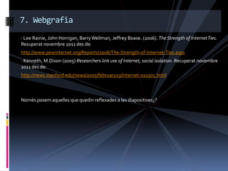 · Lee Rainie, John Horrigan, Barry Wellman, Jeffrey Boase. (2006). The Strength of InternetTies.
Recuperat novembre 2011 des de:
http://www.pewinternet.org/Reports/2006/The-Strength-of-Internet-Ties.aspx
· Kenneth, M.Dixon (2005) Researchers link use of Internet, social isolation. Recuperat novembre
2011 des de:
http://news.stanford.edu/news/2005/february23/internet-022305.html
Només posem aquelles que quedin reflexades a les diapositives¿?
7. Webgrafia
 