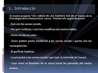 1. Introducció
El nostre projecte “ÚS I ABÚS DE LES XARXES SOCIALS” tracta de la
Psicologia de la interacció en xarxa. Tractem els següents punts:

· Què són les xarxes socials.

· Per què s’utilitzen i com han modificat els nostres hàbits.

· Quins vincles es creen.

· Quan podem parlar d’addicció a les xarxes socials i quines són les
conseqüències.

· El perfil de l’addicte.

· La privacitat a les xarxes socials i per tant, la intimitat de l’usuari.

· Com viuen el fenomen de la xarxa social les persones del nostre
entorn.
 