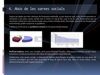 4. Abús de les xarxes socials
Segons les dades que hem obtingut de l'enquesta realitzada, es pot observar que, el 83.7% d'enquestats es
connecten a les seves xarxes socials com a mínim un cop al dia i que hi ha un 45% de persones que es
connecten a Internet o a les xarxes socials unes 4 hores mínimes al dia. Són dades, que en el cas d'augmentar
amb el temps, poden ocasionar un problema.
L’addicció a Internet és un problema creixent en els països desenvolupats.




Perfil de l’addicte: tímid , poc sociable, amb canvis d’humor, impulsiu, amb poques habilitats socials i baixa
autoestima. També pot presentar dificultats de reacció davant els problemes.
L'Addiccions a les xarxes socials i a Internet és l'efecte però l'origen el podríem trobar en una sèries de
trastorns psicològics que han anat acumulant al llarg de tota la seva vida. Però en contra d'això, s'està
detectant pacients cada vegada més joves.
 