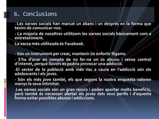 6. Conclusions
· Les xarxes socials han marcat un abans i un després en la forma que
tenim de comunicar-nos.
· La majoria de nosaltres utilitzem les xarxes socials bàsicament com a
entreteniment.
La xarxa més utilitzada és Facebook.

· Són un instrument per crear, mantenir i/o enfortir lligams.
· S'ha d'anar en compte de no fer-ne un ús abusiu i sense control
d’intenet, perquè llavors es podria provocar una addicció.
·El sector de la població amb més risc a caure en l'addicció són els
adolescents i els joves.
· Són els més jove també, els que segons la nostra enquesta valoren
menys la seva intimitat.
.Les xarxes socials són un gran recurs i poden aportar molts beneficis,
però també és necessari alertar als joves dels seus perills i d'aquesta
forma evitar possibles abusos i addiccions.
 