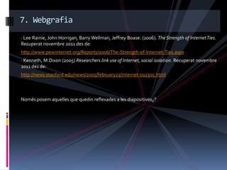 7. Webgrafia
· Lee Rainie, John Horrigan, Barry Wellman, Jeffrey Boase. (2006). The Strength of Internet Ties.
Recuperat novembre 2011 des de:
http://www.pewinternet.org/Reports/2006/The-Strength-of-Internet-Ties.aspx
· Kenneth, M.Dixon (2005) Researchers link use of Internet, social isolation. Recuperat novembre
2011 des de:
http://news.stanford.edu/news/2005/february23/internet-022305.html



Només posem aquelles que quedin reflexades a les diapositives¿?
 