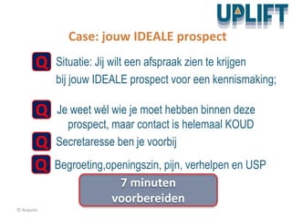 © Acquiro
Case: jouw IDEALE prospect
Q Situatie: Jij wilt een afspraak zien te krijgen
bij jouw IDEALE prospect voor een kennismaking;
Q Je weet wél wie je moet hebben binnen deze
prospect, maar contact is helemaal KOUD
Q Secretaresse ben je voorbij
Q Begroeting,openingszin, pijn, verhelpen en USP
7 minuten
voorbereiden
 