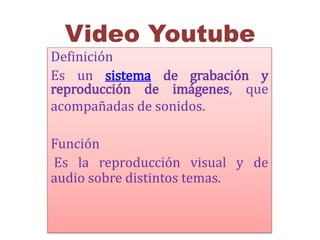 Video Youtube 
Definición 
Es un sistema de grabación y 
reproducción de imágenes, que 
acompañadas de sonidos. 
Función 
Es la reproducción visual y de 
audio sobre distintos temas. 
 