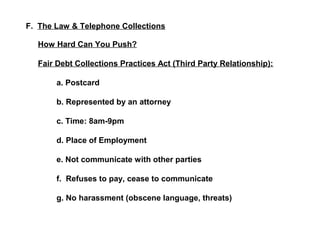 F. The Law & Telephone Collections 
How Hard Can You Push? 
Fair Debt Collections Practices Act (Third Party Relationship): 
a. Postcard 
b. Represented by an attorney 
c. Time: 8am-9pm 
d. Place of Employment 
e. Not communicate with other parties 
f. Refuses to pay, cease to communicate 
g. No harassment (obscene language, threats) 
 