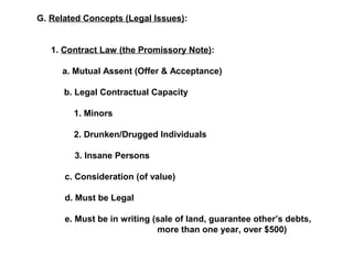 G. Related Concepts (Legal Issues): 
1. Contract Law (the Promissory Note): 
a. Mutual Assent (Offer & Acceptance) 
b. Legal Contractual Capacity 
1. Minors 
2. Drunken/Drugged Individuals 
3. Insane Persons 
c. Consideration (of value) 
d. Must be Legal 
e. Must be in writing (sale of land, guarantee other’s debts, 
more than one year, over $500) 
 