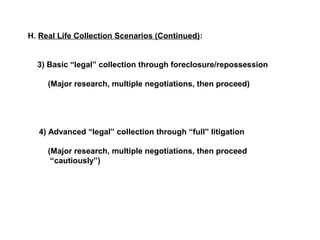 H. Real Life Collection Scenarios (Continued): 
3) Basic “legal” collection through foreclosure/repossession 
(Major research, multiple negotiations, then proceed) 
4) Advanced “legal” collection through “full” litigation 
(Major research, multiple negotiations, then proceed 
“cautiously”) 
 