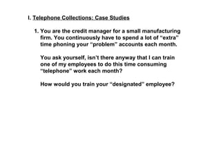 I. Telephone Collections: Case Studies 
1. You are the credit manager for a small manufacturing 
firm. You continuously have to spend a lot of “extra” 
time phoning your “problem” accounts each month. 
You ask yourself, isn’t there anyway that I can train 
one of my employees to do this time consuming 
“telephone” work each month? 
How would you train your “designated” employee? 
 