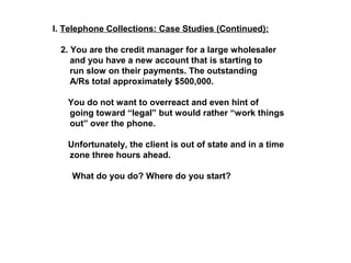 I. Telephone Collections: Case Studies (Continued): 
2. You are the credit manager for a large wholesaler 
and you have a new account that is starting to 
run slow on their payments. The outstanding 
A/Rs total approximately $500,000. 
You do not want to overreact and even hint of 
going toward “legal” but would rather “work things 
out” over the phone. 
Unfortunately, the client is out of state and in a time 
zone three hours ahead. 
What do you do? Where do you start? 
 