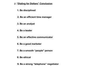 J. “Dialing for Dollars” Conclusion 
1. Be disciplined 
2. Be an efficient time manager 
3. Be an analyst 
4. Be a leader 
5. Be an effective communicator 
6. Be a good marketer 
7. Be a smooth “people” person 
8. Be ethical 
9. Be a strong “telephone” negotiator 
