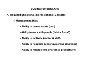 DIALING FOR DOLLARS 
A. Required Skills for a Top “Telephone” Collector 
1) Management Skills 
- Ability to communicate (oral) 
- Ability to work with people (debtor & staff) 
- Ability to motivate (debtor & staff) 
- Ability to negotiate (under numerous situations) 
- Ability to manage time (increased productivity) 
 