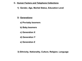 C. Human Factors and Telephone Collections 
1) Gender, Age, Marital Status, Education Level 
2) Generations: 
a) Pre-baby boomers 
b) Baby boomers 
c) Generation X 
d) Generation Y 
e) Generation Z 
3) Ethnicity, Nationality, Culture, Religion, Language 
 
