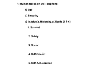 4) Human Needs on the Telephone: 
a) Ego 
b) Empathy 
c) Maslow’s Hierarchy of Needs (5 S’s): 
1. Survival 
2. Safety 
3. Social 
4. Self-Esteem 
5. Self-Actualization 
 