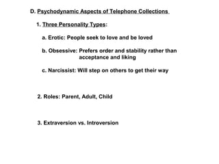 D. Psychodynamic Aspects of Telephone Collections 
1. Three Personality Types: 
a. Erotic: People seek to love and be loved 
b. Obsessive: Prefers order and stability rather than 
acceptance and liking 
c. Narcissist: Will step on others to get their way 
2. Roles: Parent, Adult, Child 
3. Extraversion vs. Introversion 
 