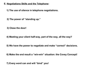E. Negotiations Skills and the Telephone: 
1) The use of silence in telephone negotiations. 
2) The power of “standing up.” 
3) Close the door! 
4) Meeting your client half-way, part of the way, all the way? 
5) We have the power to negotiate and make “correct” decisions. 
6) Make the end result a “win-win” situation: the Covey Concept! 
7) Every word can and will “bind” you! 
 
