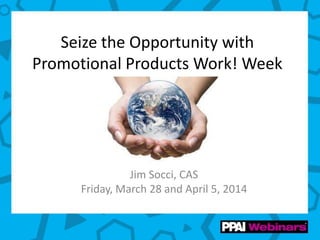 Seize the Opportunity with
Promotional Products Work! Week
Jim Socci, CAS
Friday, March 28 and April 5, 2014
 