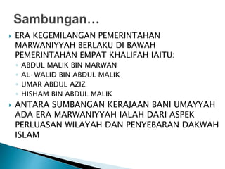  ERA KEGEMILANGAN PEMERINTAHAN
MARWANIYYAH BERLAKU DI BAWAH
PEMERINTAHAN EMPAT KHALIFAH IAITU:
◦ ABDUL MALIK BIN MARWAN
◦ AL-WALID BIN ABDUL MALIK
◦ UMAR ABDUL AZIZ
◦ HISHAM BIN ABDUL MALIK
 ANTARA SUMBANGAN KERAJAAN BANI UMAYYAH
ADA ERA MARWANIYYAH IALAH DARI ASPEK
PERLUASAN WILAYAH DAN PENYEBARAN DAKWAH
ISLAM
 