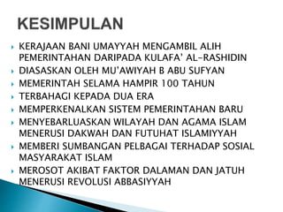 KERAJAAN BANI UMAYYAH MENGAMBIL ALIH
PEMERINTAHAN DARIPADA KULAFA’ AL-RASHIDIN
 DIASASKAN OLEH MU’AWIYAH B ABU SUFYAN
 MEMERINTAH SELAMA HAMPIR 100 TAHUN
 TERBAHAGI KEPADA DUA ERA
 MEMPERKENALKAN SISTEM PEMERINTAHAN BARU
 MENYEBARLUASKAN WILAYAH DAN AGAMA ISLAM
MENERUSI DAKWAH DAN FUTUHAT ISLAMIYYAH
 MEMBERI SUMBANGAN PELBAGAI TERHADAP SOSIAL
MASYARAKAT ISLAM
 MEROSOT AKIBAT FAKTOR DALAMAN DAN JATUH
MENERUSI REVOLUSI ABBASIYYAH
 