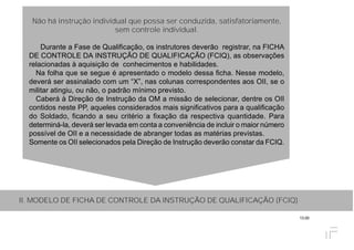 13.00
Não há instrução individual que possa ser conduzida, satisfatoriamente,
sem controle individual.
Durante a Fase de Qualificação, os instrutores deverão registrar, na FICHA
DE CONTROLE DA INSTRUÇÃO DE QUALIFICAÇÃO (FCIQ), as observações
relacionadas à aquisição de conhecimentos e habilidades.
Na folha que se segue é apresentado o modelo dessa ficha. Nesse modelo,
deverá ser assinalado com um “X”, nas colunas correspondentes aos OII, se o
militar atingiu, ou não, o padrão mínimo previsto.
Caberá à Direção de Instrução da OM a missão de selecionar, dentre os OII
contidos neste PP, aqueles considerados mais significativos para a qualificação
do Soldado, ficando a seu critério a fixação da respectiva quantidade. Para
determiná-la, deverá ser levada em conta a conveniência de incluir o maior número
possível de OII e a necessidade de abranger todas as matérias previstas.
Somente os OII selecionados pela Direção de Instrução deverão constar da FCIQ.
II. MODELO DE FICHA DE CONTROLE DA INSTRUÇÃO DE QUALIFICAÇÃO (FCIQ)
 