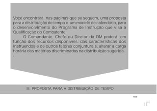 15.00
Você encontrará, nas páginas que se seguem, uma proposta
para a distribuição de tempo e um modelo de calendário, para
o desenvolvimento do Programa de Instrução que visa a
Qualificação do Combatente.
O Comandante, Chefe ou Diretor da OM poderá, em
função dos recursos disponíveis, das características dos
instruendos e de outros fatores conjunturais, alterar a carga
horária das matérias discriminadas na distribuição sugerida.
.
III. PROPOSTA PARA A DISTRIBUIÇÃO DE TEMPO
 