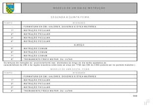 18.00
M O D E L O D E U M D IA D E IN S T R U Ç Ã O
S E G U N D A A Q U IN T A -F E IR A
T E M P O AT IV ID A D E
- - F O R M A T U R A D A O M / V A L O R E S , D E V E R E S E É T IC A M IL ITA R E S
1 º - IN S T R U Ç Ã O P E C U L IA R
2 º - IN S T R U Ç Ã O P E C U L IA R
3 º - IN S T R U Ç Ã O P E C U L IA R
4 º - IN S T R U Ç Ã O P E C U L IA R
- A L M O Ç O
5 º - IN S T R U Ç Ã O C O M U M
6 º - IN S T R U Ç Ã O C O M U M
7 º - IN S T R U Ç Ã O C O M U M
8 º - T R E IN A M E N T O F ÍS IC O M IL ITA R O U L U TA S
O s te m p o s d e ins truç ã o e o p o s ic io na m e nto d a s a tivid a d e s a o lo ng o d o d ia s e rã o a jus ta d o s á s
c a ra c te rís tic a s d a O M e d a re g iã o b ra s ile ira o nd e e s ta s e s itua (e x: T F M na s O M d o C M A p o d e rá s e r no p e río d o m a tutino .)
M O D E L O D E U M A S E X T A - F E IR A
T E M P O AT IV ID A D E
- - F O R M A T U R A D A O M / V A L O R E S , D E V E R E S E É T IC A M IL ITA R E S
1 º - IN S T R U Ç Ã O P E C U L IA R
2 º - IN S T R U Ç Ã O P E C U L IA R
3 º - IN S T R U Ç Ã O P E C U L IA R
4 º - T R E IN A M E N T O F ÍS IC O M IL ITA R O U L U TA S
 