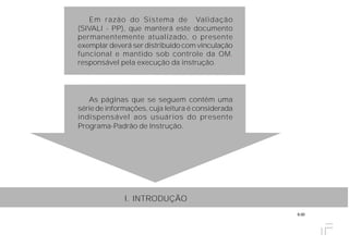 6.00
Em razão do Sistema de Validação
(SIVALI - PP), que manterá este documento
permanentemente atualizado, o presente
exemplar deverá ser distribuído com vinculação
funcional e mantido sob controle da OM,
responsável pela execução da instrução.
As páginas que se seguem contêm uma
série de informações, cuja leitura é considerada
indispensável aos usuários do presente
Programa-Padrão de Instrução.
I. INTRODUÇÃO
 