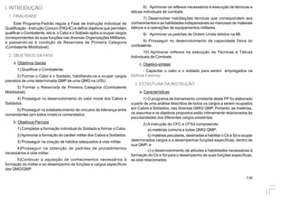 7.00
I. INTRODUÇÃO
1. FINALIDADE
Este Programa-Padrão regula a Fase de Instrução Individual de
Qualificação - Instrução Comum (FIIQ-IC) e define objetivos que permitam
qualificar o Combatente, isto é, o Cabo e o Soldado aptos a ocupar cargos
correspondentes às suas funções nas diversas Organizações Mililtares,
e passando-os à condição de Reservista de Primeira Categoria
(Combatente Mobilizável)
2. OBJETIVOS DA FASE
a. Objetivos Gerais
1) Qualificar o Combatente.
2) Formar o Cabo e o Soldado, habilitando-os a ocupar cargos
previstos de uma determinada QMP de uma QMG na U/SU.
3) Formar o Reservista de Primeira Categoria (Combatente
Mobilizável).
4) Prosseguir no desenvolvimento do valor moral dos Cabos e
Soldados.
5) Prosseguir no estabelecimento de vínculos de liderança entre
comandantes (em todos níveis) e comandados.
b. Objetivos Parciais
1) Completar a formação individual do Soldado e formar o Cabo.
2)Aprimorar a formação do caráter militar dos Cabos e Soldados.
3) Prosseguir na criação de hábitos adequados à vida militar.
4)Prosseguir na obtenção de padrões de procedimentos
necessários à vida militar.
5)Continuar a aquisição de conhecimentos necessários à
formação do militar e ao desempenho de funções e cargos específicos
das QMG/QMP.
6) Aprimorar os reflexos necessários à execução de técnicas e
táticas individuais de combate.
7) Desenvolver habilitações técnicas que correspondem aos
conhecimentos e as habilidades indispensáveis ao manuseio de materiais
bélicos e a operações de equipamentos militares.
8) Aprimorar os padrões de Ordem Unida obtidos na IIB.
9) Prosseguir no desenvolvimento da capacidade física do
combatente.
10) Aprimorar reflexos na execução de Técnicas e Táticas
Individuais de Combate.
c. Objetivo-síntese
- Capacitar o cabo e o soldado para serem empregados na
Defesa Externa.
3. ESTRUTURA DA INSTRUÇÃO
a. Características
1) O programa de treinamento constante deste PP foi elaborado
a partir de uma análise descritiva de todos os cargos a serem ocupados
por Cabos e Soldados, nas diversas QMG/ QMP. Portanto, as matérias,
os assuntos e os objetivos propostos estão intimamente relacionados às
peculiaridades dos diferentes cargos existentes.
2) A instrução do CFC e CFSd compreende:
a) matérias comuns a todas QMG/ QMP;
b) matérias peculiares, destinadas a habilitar o Cb e Sd a ocupar
determinados cargos e a desempenhar funções específicas, dentro de
sua QMP; e
c) o desenvolvimento de atitudes e habilidades necessárias à
formação do Cb e Sd para o desempenho de suas funções específicas,
as elas relacionadas.
 