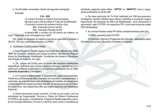 12.00
b. Os OII estão numerados, dentro da seguinte orientação:
Exemplo:
3 Q – 305
- O numero 3 indica a matéria Comunicações.
- Q indica que o OII se refere à “Fase de Qualificação”.
- O primeiro número da centena indica o tipo:
300 - Instrução Comum da IIQ
400 - Instrução Peculiar da IIQ
- A dezena 05, o número do OII dentro da matéria, no
caso “Transmitir uma mensagem por rádio”.
Há, ainda, a indicação do objetivo parcial ao qual está vinculado o
OII (FC, OP etc), conforme orientado no PPB/1.
8. NORMAS COMPLEMENTARES
a. Este Programa-Padrão regula a formação dos militares nas QMG/
QMP de Cavalaria, relativas aos cargos previstos nas Normas Regula-
doras da Qualificação, Habilitação, Condições de Acesso e Situações
das Praças do Exército, em vigor.
b. Os cargos de Cb/Sd para os quais são exigidas habilitações
específicas, definidos nas normas supramencionadas, deverão ser ocu-
pados por militares qualificados e que tenham participado de um Trei-
namento Específico ( Trn Epcf ).
c. O Trn Epcf é determinado e estabelecido pelos Comandantes,
Chefe e(ou) Diretores de OM, e constitui-se na prática, acompanhada e
orientada, de uma atividade com a finalidade de habilitar as praças para
o desempenho de cargos previstos nosQO ou no exercício de um traba-
lho específico, nas respectivas OM, que exijam esse tipo de Habilitação
Especial.
d. Esse treinamento pode coincidir, no todo ou em parte, com as
atividades da Capacitação Técnica e Tática do Efetivo Profissional
(CTTEP) e não possui, normalmente, Programa-Padrão específico e tem-
po de duração definidos. O início e o término, bem como o resultado da
atividade, julgando cada militar “APTO” ou “INAPTO” para o cargo,
serão publicados no BI da OM.
e. No caso particular de Trn Epcf realizado por OM que possuem
Contigente, visando habilitar seus cabos e soldados a ocuparem cargos
específicos, de interesse da OM e da Mobilização , será necessária a
aprovação, pelo COTER, do respectivo PP, o qual será proposto pelas
OM interessadas.
f. As normas fixadas neste PP serão complementadas pelo (as):
1) PBIM, expedido pelo COTER;
2) Diretrizes, Planos e Programas de Instrução, elaborados pelos
Grandes Comandos, Grandes Unidades e Unidades.
 