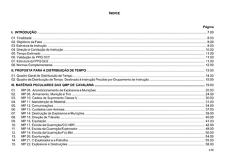 4.00
ÍNDICE
Página
I. INTRODUÇÃO ....................................................................................................................................................................................... 7.00
01. Finalidade ............................................................................................................................................................................................ 8.00
02. Objetivos da Fase ................................................................................................................................................................................. 8.00
03. Estrutura da Instrução ............................................................................................................................................................................ 8.00
04. Direção e Condução da Instrução ........................................................................................................................................................ 10.00
05. Tempo Estimado ................................................................................................................................................................................. 11.00
06. Validação do PPQ 02/2 ....................................................................................................................................................................... 11.00
07. Estrutura do PPQ 02/2......................................................................................................................................................................... 11.00
08. Normas Complementares .................................................................................................................................................................... 12.00
II. PROPOSTA PARA A DISTRIBUIÇÃO DE TEMPO................................................................................................................................ 13.00
01. Quadro Geral de Distribuição de Tempo............................................................................................................................................... 14.00
02. Quadro de Distribuição de Tempo Destinado à Instrução Peculiar por Grupamento de Instrução............................................................ 15.00
III. MATÉRIAS PECULIARES DAS QMP DE CAVALARIA ....................................................................................................................... 19.00
01. MP 08. Acondicionamento de Explosivos e Munições ..................................................................................................................... 20.00
02. MP 09. Armamento, Munição e Tiro ................................................................................................................................................ 24.00
03. MP 10. Cadeia de Suprimento Classe V ......................................................................................................................................... 30.00
04. MP 11. Manutenção do Material ...................................................................................................................................................... 31.00
05. MP 12. Comunicações ................................................................................................................................................................... 34.00
06. MP 13. Cuidados com Animais ....................................................................................................................................................... 37.00
07. MP 14. Destruição de Explosivos e Munições ................................................................................................................................. 39.00
08. MP 15. Direção de Trânsito ............................................................................................................................................................ 40.00
09. MP 16. Equitação .......................................................................................................................................................................... 41.00
10. MP 17. Escola da Guarnição/CC-VBR ............................................................................................................................................ 42.00
11. MP 18. Escola da Guarnição/Explorador ......................................................................................................................................... 48.00
12. MP 19. Escola da Guarnição/Fzo Bld .............................................................................................................................................. 50.00
13. MP 20. Escrituração ....................................................................................................................................................................... 54.00
14. MP 21. O Explorador e a Patrulha ................................................................................................................................................... 55.00
15. MP 22. Explosivos e Destruições .................................................................................................................................................... 58.00
 