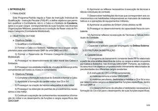8.00
I. INTRODUÇÃO
1. FINALIDADE
Este Programa-Padrão regula a Fase de Instrução Individual de
Qualificação - Instrução Peculiar (FIIQ-IP) e define objetivos que permi-
tam qualificar o Combatente, isto é, o Cabo e o Soldado de Cavalaria,
aptos a ocupar cargos correspondentes às suas funções nas diversas
Organizações Militares, passando-os à condição de Reser vista de Pri-
meira Categoria (Combatente Mobilizável).
2. OBJETIVOS DA FASE
a. Objetivos Gerais
1) Qualificar o Combatente.
2) Formar o Cabo e o Soldado, habilitando-os a ocupar cargos
previstos para uma determinada QMP de uma QMG na U/SU.
3) Formar o Reservista de Primeira Categoria (Combatente
Mobilizável).
4) Prosseguir no desenvolvimento do valor moral dos Cabos e
Soldados.
5) Prosseguir nos estabelecimento de vínculos de liderança entre
comandantes (em todos os níveis) e comandados.
b. Objetivos Parciais
1) Completar a formação individual do Soldado e formar o Cabo.
2) Aprimorar a formação do caráter militar dos Cb e Sd.
3) Prosseguir na criação de hábitos adequados à vida militar.
4) Prosseguir na obtenção de padrões de procedimentos neces-
sários à vida militar.
5) Continuar a aquisição de conhecimentos necessários à forma-
ção do militar e ao desempenho de funções e cargos específicos das
QMG/QMP.
6) Aprimorar os reflexos necessários à execução de técnicas e
táticas individuais de combate.
7) Desenvolver habilitações técnicas que correspondem aos co-
nhecimentos e as habilidades indispensáveis ao manuseio de materiais
bélicos e a operações de equipamentos militares.
8) Aprimorar os padrões de Ordem Unida obtidos na IIB.
9) Prosseguir no desenvolvimento da capacidade física do com-
batente.
10) Aprimorar reflexos na execução de Técnicas e Táticas Indivi-
duais de Combate.
c. Objetivo-síntese
- Capacitar o soldado para ser empregado na Defesa Externa.
3. ESTRUTURA DA INSTRUÇÃO
a. Características
1) O programa de treinamento constante deste PP foi elaborado
a partir de uma análise descritiva de todos os cargos a serem ocupados
por Cabos e Soldados, nas diversas QMG/QMP. Portanto, as matérias,
os assuntos e os objetivos propostos estão intimamente relacionados às
peculiaridades dos diferentes cargos existentes.
2) A instrução do CFC e CFSd compreende:
a) matérias comuns a todas QMG/QMP;
b) matérias peculiares, destinadas a habilitar o Cb e Sd a ocu-
par determinados cargos e a desempenhar funções específicas, dentro
de sua QMP; e
c) o desenvolvimento de atitudes e habilidades necessárias à
formação do Cb e Sd para o desempenho de suas funções específicas.
 