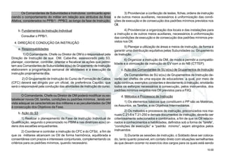 10.00
Os Comandantes de Subunidades e Instrutores continuarão apre-
ciando o comportamento do militar em relação aos atributos da Área
Afetiva, considerados no PPB/1 - PPB/2, ao longo da fase de Instrução.
b. Fundamentos da Instrução Individual
Consultar o PPB/1.
4. DIREÇÃO E CONDUÇÃO DA INSTRUÇÃO
a. Responsabilidades
1) O Comandante, Chefe ou Diretor de OM é o responsável pela
Direção de Instrução de sua OM. Cabe-lhe, assessorado pelo S3,
planejar, coordenar, controlar, orientar e fiscalizar as ações que permi-
tam aos Comandantes de Subunidades e(ou) de Grupamento de Instrução
elaborarem a programação semanal de atividades e a execução da
instrução propriamente dita.
2) O Grupamento de Instrução do Curso de Formação de Cabos
(CFC) deverá ser dirigido por um oficial, de preferência Capitão, que
será o responsável pela condução das atividades de instrução do curso.
O Comandante, Chefe ou Diretor de OM poderá modificar ou es-
tabelecer novos OII, tarefas, condições ou padrões mínimos , tendo em
vista adequar as características dos militares e as peculiaridades da OM
à consecução dos Objetivos da Fase.
b. Ação do S3
1) Realizar o planejamento da Fase de Instrução Individual de
Qualificação, segundo o preconizado no PBIM e nas diretrizes e(ou) or-
dens dos escalões enquadrantes.
2) Coordenar e controlar a instrução do CFC e do CFSd, a fim de
que os militares alcancem os OII de forma harmônica, equilibrada e
consentânea com prazos e interesses conjunturais, complementando os
critérios para os padrões mínimos, quando necessário.
3) Providenciar a confecção de testes, fichas,ordens de instrução
e de outros meios auxiliares, necessários à uniformização das condi-
ções de execução e de consecução dos padrões mínimos previstos nos
OII.
4) Providenciar a organização dos locais e das instalações para
a instrução e de outros meios auxiliares, necessários à uniformização
das condições de execução e de consecução dos padrões mínimos pre-
vistos nos OII.
5) Planejar a utilização de áreas e meios de instrução, de forma a
garantir uma distribuição equitativa pelas Subunidades ou Grupamento
de Instrução.
6) Organizar a instrução da OM, de modo a permitir a compatibi-
lidade e a otimização da instrução do EV com a do NB (CTTEP).
c.Ação dos Comandantes de SU e(ou) de Grupamentos de Instrução
Os Comandantes de SU e(ou) de Grupamentos de Instrução de-
verão ser chefes de uma equipe de educadores a qual, por meio de
ação contínua, exemplos constantes e devotamento à instrução, envidarão
todos os esforços necessários à consecução, pelos instruendos, dos
padrões mínimos exigidos nos OII previstos para a FIIQ.
d. Métodos e Processos de Instrução
1) Os elementos básicos que constituem o PP são as Matérias,
os Assuntos, as Tarefas, e os Objetivos Intermediários.
2) Os métodos e processos de instrução, preconizados nos ma-
nuais C 21-5 e T 21-250 e demais documentos de instrução, deverão ser
criteriosamente selecionados e combinados, a fim de que os OII relacio-
nados a conhecimentos e habilidades, definidos sob a forma de “tarefa”,
“condições de execução” e “padrão mínimo”, sejam atingidos pelos
instruendos.
3) Durante as sessões de instrução, o Soldado deve ser coloca-
do, tanto quanto possível, em contato direto com situações semelhantes
às que devam ocorrer no exercício dos cargos para os quais está sendo
 