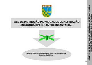 3.00
FASE DE INSTRUÇÃO INDIVIDUAL DE QUALIFICAÇÃO
(INSTRUÇÃO PECULIAR DE INFANTARIA)
OBJETIVOSDAINSTRUÇÃOINDIVIDUALDEQUALIFICAÇÃO
(INSTRUÇÃOPECULIARDEINFANTARIA)
CAPACITAR O SOLDADO PARA SER EMPREGADO NA
DEFESA EXTERNA
 