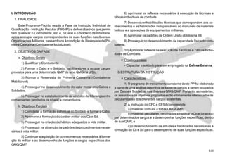 8.00
I. INTRODUÇÃO
1. FINALIDADE
Este Programa-Padrão regula a Fase de Instrução Individual de
Qualificação - Instrução Peculiar (FIIQ-IP) e define objetivos que permi-
tam qualificar o Combatente, isto é, o Cabo e o Soldado de Infantaria,
aptos a ocupar cargos correspondentes às suas funções nas diversas
Organizações Militares, passando-os à condição de Reservista de Pri-
meira Categoria (Combatente Mobilizável).
2. OBJETIVOS DA FASE
a. Objetivos Gerais
1) Qualificar o Combatente.
2) Formar o Cabo e o Soldado, habilitando-os a ocupar cargos
previstos para uma determinada QMP de uma QMG na U/SU.
3) Formar o Reservista de Primeira Categoria (Combatente
Mobilizável).
4) Prosseguir no desenvolvimento do valor moral dos Cabos e
Soldados.
5) Prosseguir no estabelecimento de vínculos de liderança entre
comandantes (em todos os níveis) e comandados.
b. Objetivos Parciais
1) Completar a formação individual do Soldado e formar o Cabo.
2) Aprimorar a formação do caráter militar dos Cb e Sd.
3) Prosseguir na criação de hábitos adequados à vida militar.
4) Prosseguir na obtenção de padrões de procedimentos neces-
sários à vida militar.
5) Continuar a aquisição de conhecimentos necessários à forma-
ção do militar e ao desempenho de funções e cargos específicos das
QMG/QMP.
6) Aprimorar os reflexos necessários à execução de técnicas e
táticas individuais de combate.
7) Desenvolver habilitações técnicas que correspondem aos co-
nhecimentos e as habilidades indispensáveis ao manuseio de materiais
bélicos e a operações de equipamentos militares.
8) Aprimorar os padrões de Ordem Unida obtidos na IIB.
9) Prosseguir no desenvolvimento da capacidade física do com-
batente.
10) Aprimorar reflexos na execução de Técnicas e Táticas Indivi-
duais de Combate.
c. Objetivo-síntese
- Capacitar o soldado para ser empregado na Defesa Externa.
3. ESTRUTURA DA INSTRUÇÃO
a. Características
1) O programa de treinamento constante deste PP foi elaborado
a partir de uma análise descritiva de todos os cargos a serem ocupados
por Cabos e Soldados, nas diversas QMG/QMP. Portanto, as matérias,
os assuntos e os objetivos propostos estão intimamente relacionados às
peculiaridades dos diferentes cargos existentes.
2) A instrução do CFC e CFSd compreende:
a) matérias comuns a todas QMG/QMP;
b) matérias peculiares, destinadas a habilitar o Cb e Sd a ocu-
par determinados cargos e a desempenhar funções específicas, dentro
de sua QMP; e
c) o desenvolvimento de atitudes e habilidades necessárias à
formação do Cb e Sd para o desempenho de suas funções específicas.
 