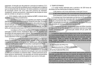 11.00
preparado. A instrução que não observar o princípio do realismo (T 21-
250) corre o risco de tornar-se artificial e pouco orientada para os objetivos
que os instruendos têm de alcançar. Os meios auxiliares e os exercícios
de simulação devem dar uma visão bem próxima da realidade,
visualizando, sempre que possível, o desempenho das funções em situa-
ção de combate ou de apoio ao combate.
4) Em relação a cada uma das matérias da QMP, o instrutor deve-
rá adotar os seguintes procedimentos:
a) analisar os assuntos e as sugestões para objetivos interme-
diários, procurando identificar a relação existente entre eles. Os assun-
tos e as sugestões para objetivos intermediários são poderosos auxilia-
res da instrução. Os objetivos intermediários fornecem uma orientação
segura sobre como conduzir o militar para o domínio dos OII; são, por-
tanto, pré-requisitos para esses OII; e
b) analisar os OII em seu tríplice aspecto: tarefa, condições de
execução e padrão mínimo. Estabelecer, para cada OII, aquele(s) que
deverá(ão) ser executado(s) pelos militares, individualmente ou em equi-
pe; analisar as condições de execução, de forma a poder torná-las real-
mente aplicáveis na fase de avaliação.
5) Todas as questões levantadas quanto à adequação das “con-
dições de execução” e do “padrão mínimo” deverão ser levadas ao Co-
mandante da Unidade, a fim de que ele, assessorado pelo S3, decida
sobre as modificações a serem introduzidas no planejamento inicial.
6) Os OII relacionados à área afetiva são desenvolvidos durante
toda a fase e não estão necessariamente relacionados a um assunto ou
matéria, mas devem ser alcançados em conseqüência de situações
criadas pelos instrutores no decorrer da instrução, bem como de todas
as vivências do Soldado no ambiente militar. O desenvolvimento de ati-
tudes apóia-se, basicamente, nos exemplos de conduta apresentados
pelos chefes e pares, no ambiente global em que ocorre a instrução.
5. TEMPO ESTIMADO
a. A carga horária estimada para o período é de 320 horas de
atividades diurnas distribuídas da seguinte maneira:
1) 88 (oitenta e oito) horas destinadas à Instrução Comum;
2)168(centoesessentaeoito)horasdestinadasàInstruçãoPeculiar;e
3) 64 (sessenta e quatro) horas destinadas aos Serviços de Escala.
b. O emprego das horas destinadas aos Serviços de Escala deverá
ser otimizado no sentido de contemplar além das atividades de serviços
de escala, propriamente ditas, as relativas à manutenção do aquartela-
mento, recuperação da instrução de Armamento, Munição e Tiro e ou-
tras atividades de natureza conjuntural imposta à OM.
c. A Direção de Instrução, condicionada pelas servidões impostas
por alguns dos OII da FIIQ, deverá prever atividades noturnas com carga
horária compatível com a consecução destes OII por parte dos
instruendos.
d. Tendo em vista os recursos disponíveis na OM, as características
e o nível da aprendizagem dos militares, bem como outros fatores que
porventura possam interferir no desenvolvimento da instrução, poderá o
Comandante, Chefe ou Diretor da OM alterar as previsões de
carga horária discriminada no presente PP, mas mantendo sempre
a prioridade para o CFC.
6. VALIDAÇÃO DO PPQ 07/2
Conforme prescrito no PPB/1 e SIVALI/PP.
7. ESTRUTURA DO PPQ 07/2
a. O PP está organizado de modo a reunir, tanto quanto possível, a
instrução prevista para um cargo ou conjunto de cargos afins de uma
mesma QMP. Esta instrução corresponde a uma ou mais matérias. Os
conteúdos de cada matéria são assuntos que a compõem. Para cada
assunto apresenta-se uma ou mais sugestão(ões) de objetivo(s)
intermediário(s), que têm a finalidade de apenas orientar o instrutor. A
um conjunto de assuntos pode corresponder um ou mais OII.
 