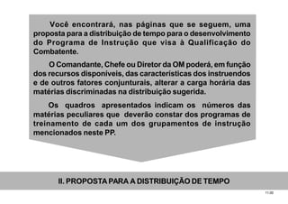 11.00
Você encontrará, nas páginas que se seguem, uma
proposta para a distribuição de tempo para o desenvolvimento
do Programa de Instrução que visa à Qualificação do
Combatente.
O Comandante, Chefe ou Diretor da OM poderá, em função
dos recursos disponíveis, das características dos instruendos
e de outros fatores conjunturais, alterar a carga horária das
matérias discriminadas na distribuição sugerida.
Os quadros apresentados indicam os números das
matérias peculiares que deverão constar dos programas de
treinamento de cada um dos grupamentos de instrução
mencionados neste PP.
II. PROPOSTAPARA A DISTRIBUIÇÃO DE TEMPO
 