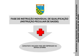 3.00
FASE DE INSTRUÇÃO INDIVIDUAL DE QUALIFICAÇÃO
(INSTRUÇÃO PECULIAR DE SAÚDE)
OBJETIVOSDAINSTRUÇÃOINDIVIDUALDEQUALIFICAÇÃO
(INSTRUÇÃOPECULIARDESAÚDE)
CAPACITAR O SOLDADO PARA SER EMPREGADO NA
DEFESA EXTERNA
 