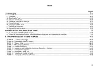 4.00
ÍNDICE
Página
I. INTRODUÇÃO ....................................................................................................................................................................................... 5.00
01. Finalidade ........................................................................................................................................................................................ 6.00
02. Objetivos da Fase ............................................................................................................................................................................. 6.00
03. Estrutura da Instrução ........................................................................................................................................................................ 6.00
04. Direção e Condução da Instrução ...................................................................................................................................................... 8.00
05. Tempo Estimado ............................................................................................................................................................................... 9.00
06. Validação do PPQ 08/2 .................................................................................................................................................................... 9.00
07. Estrutura do PPQ 08/2...................................................................................................................................................................... 9.00
08. Normas Complementares ............................................................................................................................................................... 10.00
II. PROPOSTA PARA A DISTRIBUIÇÃO DE TEMPO................................................................................................................................ 11.00
01. Quadro Geral de Distribuição de Tempo .......................................................................................................................................... 12.00
02. Quadro de Distribuição do Tempo Destinado à Instrução Peculiar por Grupamento de Instrução ....................................................... 13.00
III. MATÉRIAS PECULIARES DAS QMP DE SAÚDE .............................................................................................................................. 15.00
01. MP 08 – Anatomia e Fisiologia ....................................................................................................................................................... 16.00
02. MP 09 – Enfermagem Médico-Cirúrgica.......................................................................................................................................... 18.00
03. MP 10 – Higiene Militar................................................................................................................................................................... 22.00
04. MP 11 – Manutenção do Material .................................................................................................................................................... 26.00
05. MP 12 – Primeiros-Socorros........................................................................................................................................................... 29.00
06. MP 13 – Segurança das Instalações Logísticas, Depósitos e Oficinas ............................................................................................ 34.00
07. MP 14 – Serviços em Campanha .................................................................................................................................................... 35.00
08. MP 15 – Suprimento Classe VIII ..................................................................................................................................................... 39.00
09. MP 16 – Trabalhos do Auxiliar de Saúde ......................................................................................................................................... 45.00
10. MP 17 – Transporte de Doentes e Feridos ...................................................................................................................................... 49.00
 