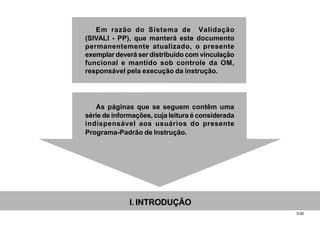 5.00
Em razão do Sistema de Validação
(SIVALI - PP), que manterá este documento
permanentemente atualizado, o presente
exemplar deverá ser distribuído com vinculação
funcional e mantido sob controle da OM,
responsável pela execução da instrução.
As páginas que se seguem contêm uma
série de informações, cuja leitura é considerada
indispensável aos usuários do presente
Programa-Padrão de Instrução.
I. INTRODUÇÃO
 