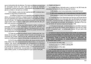 9.00
que os instruendos têm de alcançar. Os meios auxiliares e os exercícios
de simulação devem dar uma visão bem próxima da realidade,
visualizando, sempre que possível, o desempenho das funções em situa-
ção de combate ou de apoio ao combate.
4) Em relação a cada uma das matérias da QMP, o instrutor deve-
rá adotar os seguintes procedimentos:
a) analisar os assuntos e as sugestões para objetivos interme-
diários, procurando identificar a relação existente entre eles. Os assun-
tos e as sugestões para objetivos intermediários são poderosos auxilia-
res da instrução. Os objetivos intermediários fornecem uma orientação
segura sobre como conduzir o militar para o domínio dos OII; são, por-
tanto, pré-requisitos para esses OII. e
b) analisar os OII em seu tríplice aspecto: tarefa, condições de
execução e padrão mínimo. Estabelecer, para cada OII, aquele(s) que
deverá(ão) ser executado(s) pelos militares, individualmente ou em equi-
pe; analisar as condições de execução, de forma a poder torná-las real-
mente aplicáveis na fase de avaliação.
5) Todas as questões levantadas quanto à adequação das “con-
dições de execução” e do “padrão mínimo” deverão ser levadas ao Co-
mandante da Unidade, a fim de que ele, assessorado pelo S3, decida
sobre as modificações a serem introduzidas no planejamento inicial.
6) Os OII relacionados à área afetiva são desenvolvidos durante
toda a fase e não estão necessariamente relacionados a um assunto ou
matéria, mas devem ser alcançados em conseqüência de situações
criadas pelos instrutores no decorrer da instrução, bem como de todas
as vivências do Soldado no ambiente militar. O desenvolvimento de ati-
tudes apóia-se, basicamente, nos exemplos de conduta apresentados
pelos chefes e pares, no ambiente global em que ocorre a instrução.
5. TEMPO ESTIMADO
a. A carga horária estimada para o período é de 320 horas de
atividades diurnas distribuídas da seguinte maneira:
1) 88 (oitenta e oito) horas destinadas à Instrução Comum;
2)168(centoesessentaeoito)horasdestinadasàInstruçãoPeculiar;e
3) 64 (sessenta e quatro) horas destinadas aos Serviços de Escala.
b. O emprego das horas destinadas aos Serviços de Escala deverá
ser otimizado no sentido de contemplar além das atividades de serviços
de escala, propriamente ditas, as relativas à manutenção do aquartela-
mento, recuperação da instrução de Armamento, Munição e Tiro e ou-
tras atividades de natureza conjuntural imposta à OM.
c. A Direção de Instrução, condicionada pelas servidões impostas
por alguns dos OII da FIIQ, deverá prever atividades noturnas com carga
horária compatível com a consecução destes OII por parte dos
instruendos.
d. Tendo em vista os recursos disponíveis na OM, as características
e o nível da aprendizagem dos militares, bem como outros fatores que
porventura possam interferir no desenvolvimento da instrução, poderá o
Comandante, Chefe ou Diretor da OM alterar as previsões de
carga horária discriminada no presente PP, mas mantendo sempre
a prioridade para o CFC.
6. VALIDAÇÃO DO PPQ 08/2
Conforme prescrito no PPB/1 e SIVALI/PP.
7. ESTRUTURA DO PPQ 08/2
a. O PP está organizado de modo a reunir, tanto quanto possível, a
instrução prevista para um cargo ou conjunto de cargos afins de uma
mesma QMP. Esta instrução corresponde a uma ou mais matérias. Os
conteúdos de cada matéria são assuntos, que a compõem. Para cada
assunto apresenta-se uma ou mais sugestão(ões) de objetivo(s),
intermediário(s), que têm a finalidade de apenas orientar o instrutor. A
um conjunto de assuntos pode corresponder um ou mais OII.
 