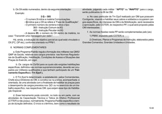 10.00
b. Os OII estão numerados, dentro da seguinte orientação:
Exemplo:
3 Q – 305
- O numero 3 indica a matéria Comunicações.
- Q indica que o OII se refere à “Fase de Qualificação”.
- O primeiro número da centena indica o tipo:
300 - Instrução Comum da IIQ
400 - Instrução Peculiar da IIQ
- A dezena 05, o número do OII dentro da matéria, no
caso “Transmitir uma mensagem por rádio”.
Há, ainda, a indicação do objetivo parcial ao qual está vinculado o
OII (FC, OP etc), conforme orientado no PPB/1.
8. NORMAS COMPLEMENTARES
a. Este Programa-Padrão regula a formação dos militares nas QMG/
QMP de Saúde, relativas aos cargos previstos nas Normas Regulado-
ras da Qualificação, Habilitação, Condições de Acesso e Situações das
Praças do Exército, em vigor.
b. Os cargos de Cb/Sd para os quais são exigidas habilitações
específicas, definidos nas normas supramencionadas, deverão ser ocu-
pados por militares qualificados e que tenham participado de um Trei-
namento Específico ( Trn Epcf ).
c. O Trn Epcf é determinado e estabelecido pelos Comandantes,
Chefe e(ou) Diretores de OM, e constitui-se na prática, acompanhada e
orientada, de uma atividade com a finalidade de habilitar as praças para
o desempenho de cargos previstos nos QO ou no exercício de um tra-
balho específico, nas respectivas OM, que exijam esse tipo de Habilita-
ção Especial.
d. Esse treinamento pode coincidir, no todo ou em parte, com as
atividades da Capacitação Técnica e Tática do Efetivo Profissional
(CTTEP) e não possui, normalmente, Programa-Padrão específico e tem-
po de duração definidos. O início e o término, bem como o resultado da
atividade, julgando cada militar “APTO” ou “INAPTO” para o cargo,
serão publicados no BI da OM.
e. No caso particular de Trn Epcf realizado por OM que possuem
Contigente, visando a habilitar seus cabos e soldados a ocuparem car-
gos específicos, de interesse da OM e da Mobilização, será necessária
a aprovação, pelo COTER, do respectivo PP, o qual será proposto pelas
OM interessadas.
f. As normas fixadas neste PP serão complementadas pelo (as):
1) PBIM, expedido pelo COTER; e
2) Diretrizes, Planos e Programas de Instrução, elaborados pelos
Grandes Comandos, Grandes Unidades e Unidades.
 