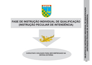 3.00
FASE DE INSTRUÇÃO INDIVIDUAL DE QUALIFICAÇÃO
(INSTRUÇÃO PECULIAR DE INTENDÊNCIA)
OBJETIVODAINSTRUÇÃOINDIVIDUALDEQUALIFICAÇÃO
(INSTRUÇÃOPECULIARDEINTENDÊNCIA)
CAPACITAR O SOLDADO PARA SER EMPREGADO NA
DEFESA EXTERNA
COTER
 